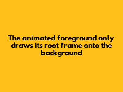 The animated foreground only draws its root frame onto the background