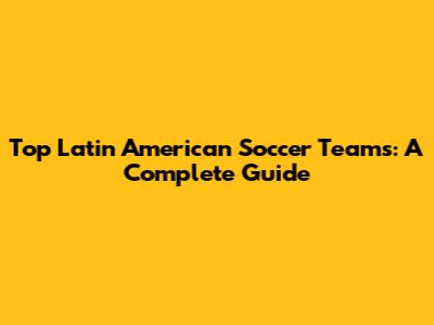 Top Latin American Soccer Teams: A Complete Guide