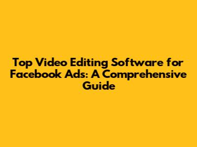Top Video Editing Software for Facebook Ads: A Comprehensive Guide