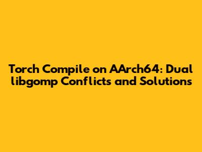 Torch Compile on AArch64: Dual libgomp Conflicts and Solutions
