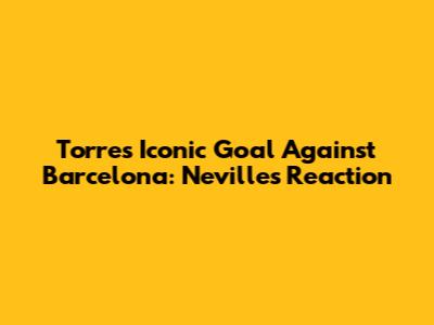 Torres' Iconic Goal Against Barcelona: Neville's Reaction