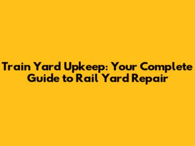 Train Yard Upkeep: Your Complete Guide to Rail Yard Repair