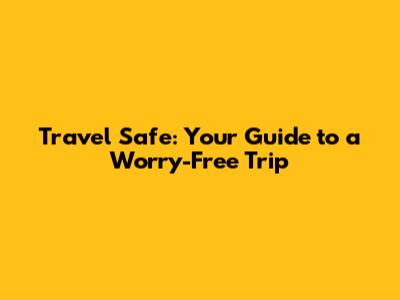 Travel Safe: Your Guide to a Worry-Free Trip