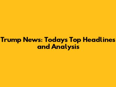Trump News: Today's Top Headlines and Analysis