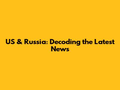 US & Russia: Decoding the Latest News