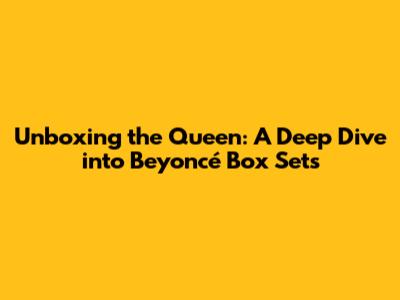 Unboxing the Queen: A Deep Dive into Beyoncé Box Sets