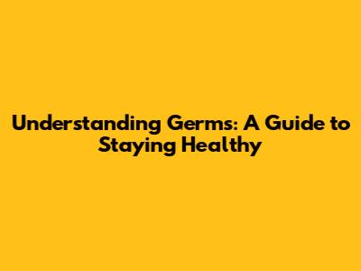 Understanding Germs: A Guide to Staying Healthy