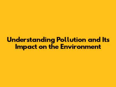 Understanding Pollution and Its Impact on the Environment