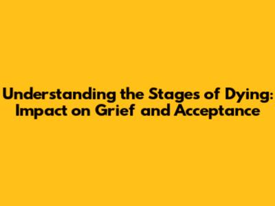 Understanding the Stages of Dying: Impact on Grief and Acceptance
