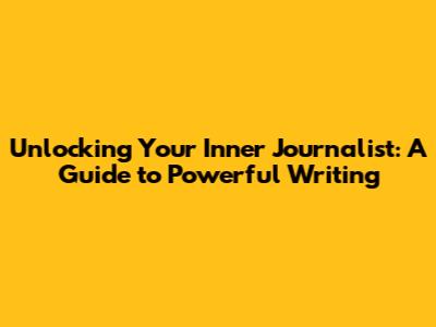 Unlocking Your Inner Journalist: A Guide to Powerful Writing