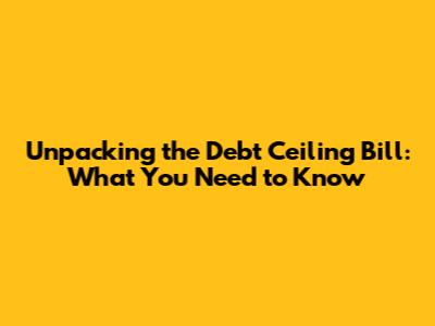 Unpacking the Debt Ceiling Bill: What You Need to Know