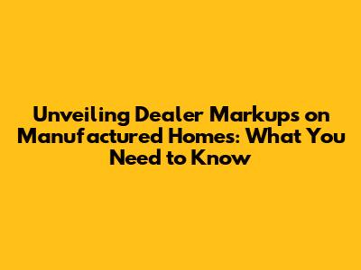 Unveiling Dealer Markups on Manufactured Homes: What You Need to Know