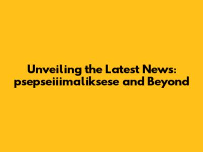 Unveiling the Latest News: psepseiiimaliksese and Beyond