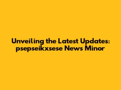 Unveiling the Latest Updates: psepseikxsese News Minor