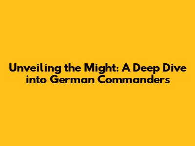 Unveiling the Might: A Deep Dive into German Commanders
