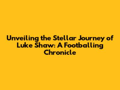 Unveiling the Stellar Journey of Luke Shaw: A Footballing Chronicle