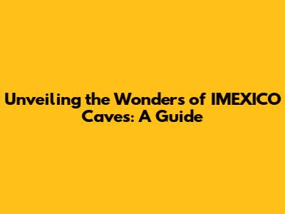 Unveiling the Wonders of IMEXICO Caves: A Guide