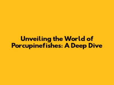 Unveiling the World of Porcupinefishes: A Deep Dive