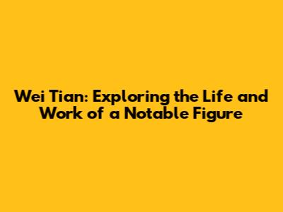 Wei Tian: Exploring the Life and Work of a Notable Figure
