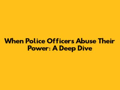 When Police Officers Abuse Their Power: A Deep Dive