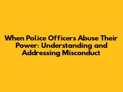 When Police Officers Abuse Their Power: Understanding and Addressing Misconduct