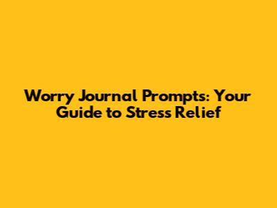 Worry Journal Prompts: Your Guide to Stress Relief