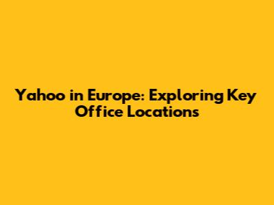 Yahoo in Europe: Exploring Key Office Locations