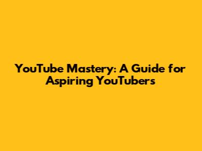 YouTube Mastery: A Guide for Aspiring YouTubers
