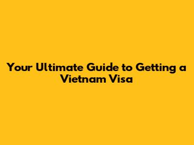 Your Ultimate Guide to Getting a Vietnam Visa