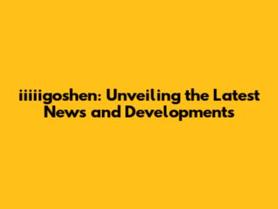 iiiiigoshen: Unveiling the Latest News and Developments