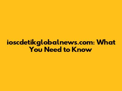 ioscdetikglobalnews.com: What You Need to Know