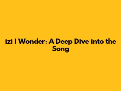 izi I Wonder: A Deep Dive into the Song