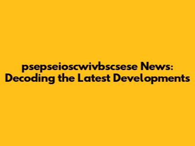 psepseioscwivbscsese News: Decoding the Latest Developments